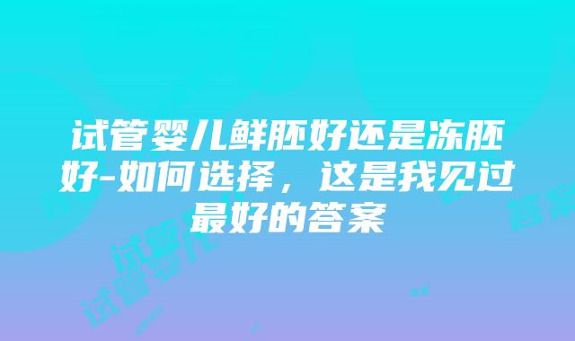 试管婴儿鲜胚好还是冻胚好-如何选择，这是我见过最好的答案