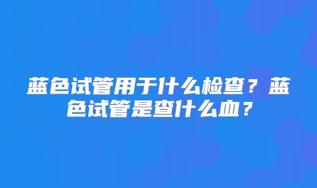 蓝色试管用于什么检查？蓝色试管是查什么血？