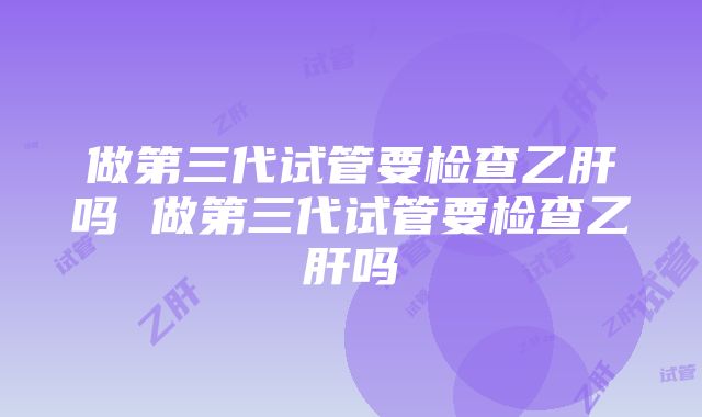 做第三代试管要检查乙肝吗 做第三代试管要检查乙肝吗