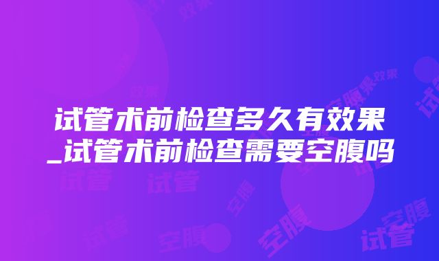 试管术前检查多久有效果_试管术前检查需要空腹吗