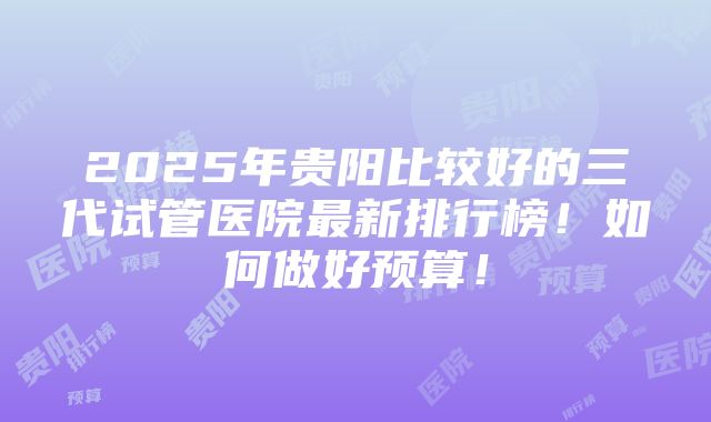 2025年贵阳比较好的三代试管医院最新排行榜！如何做好预算！