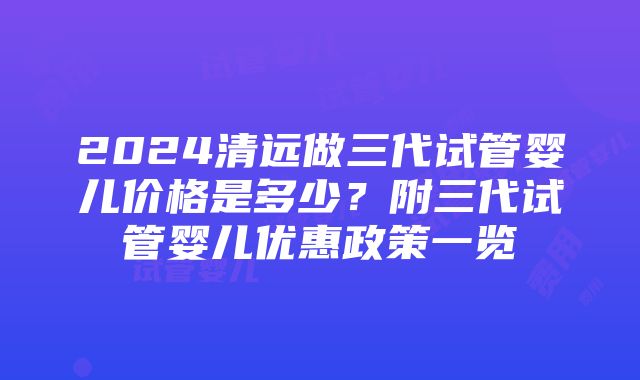 2024清远做三代试管婴儿价格是多少？附三代试管婴儿优惠政策一览