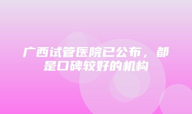 广西试管医院已公布，都是口碑较好的机构