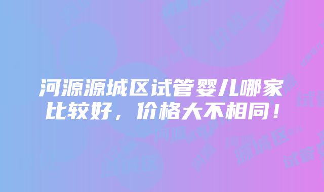 河源源城区试管婴儿哪家比较好，价格大不相同！