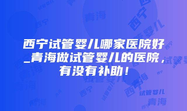 西宁试管婴儿哪家医院好_青海做试管婴儿的医院，有没有补助！