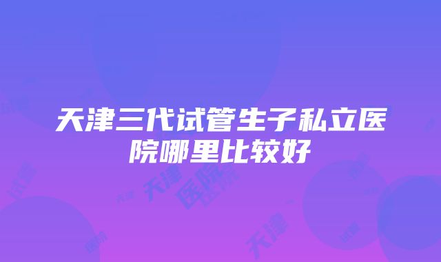 天津三代试管生子私立医院哪里比较好