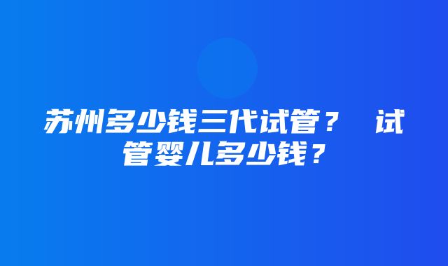 苏州多少钱三代试管？ 试管婴儿多少钱？