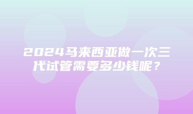 2024马来西亚做一次三代试管需要多少钱呢？