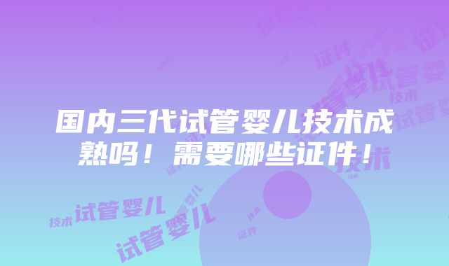 国内三代试管婴儿技术成熟吗！需要哪些证件！