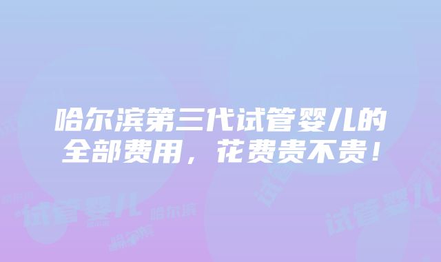 哈尔滨第三代试管婴儿的全部费用，花费贵不贵！