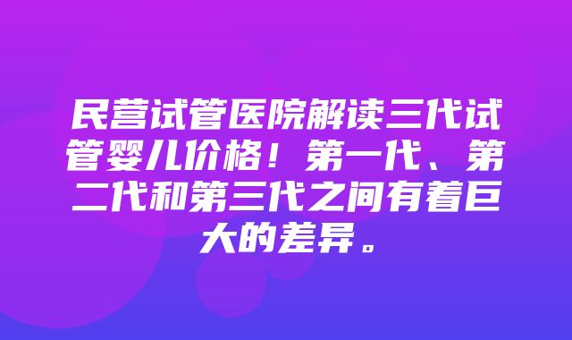 民营试管医院解读三代试管婴儿价格！第一代、第二代和第三代之间有着巨大的差异。