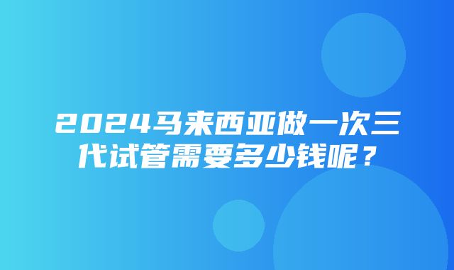 2024马来西亚做一次三代试管需要多少钱呢？