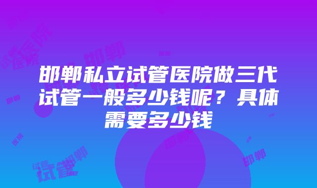 邯郸私立试管医院做三代试管一般多少钱呢？具体需要多少钱