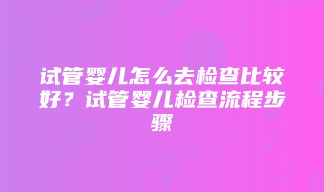 试管婴儿怎么去检查比较好？试管婴儿检查流程步骤