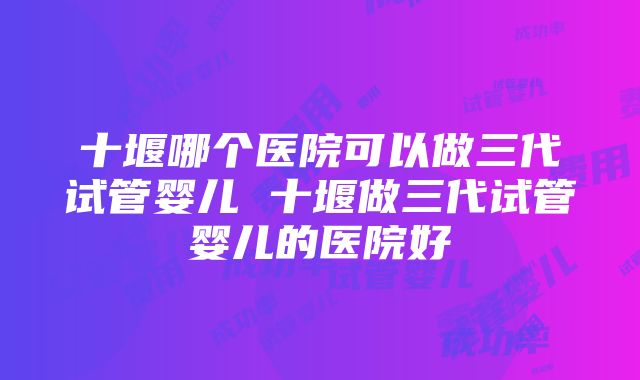 十堰哪个医院可以做三代试管婴儿 十堰做三代试管婴儿的医院好