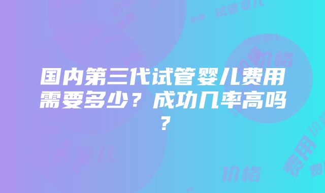 国内第三代试管婴儿费用需要多少？成功几率高吗？