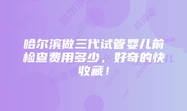 哈尔滨做三代试管婴儿前检查费用多少，好奇的快收藏！