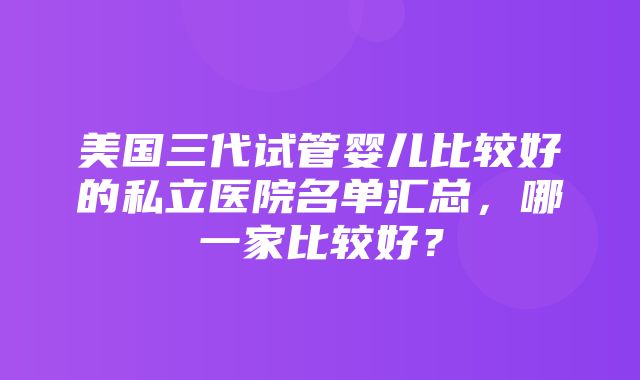 美国三代试管婴儿比较好的私立医院名单汇总，哪一家比较好？