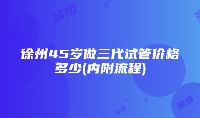 徐州45岁做三代试管价格多少(内附流程)