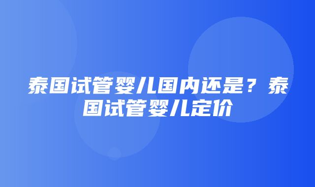 泰国试管婴儿国内还是？泰国试管婴儿定价