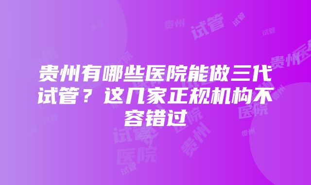 贵州有哪些医院能做三代试管？这几家正规机构不容错过