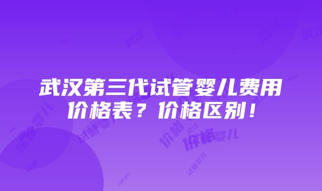 武汉第三代试管婴儿费用价格表？价格区别！