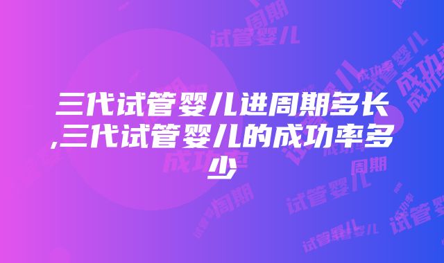 三代试管婴儿进周期多长,三代试管婴儿的成功率多少