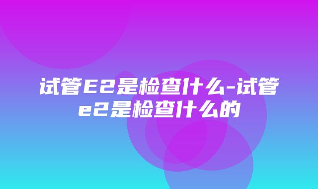 试管E2是检查什么-试管e2是检查什么的