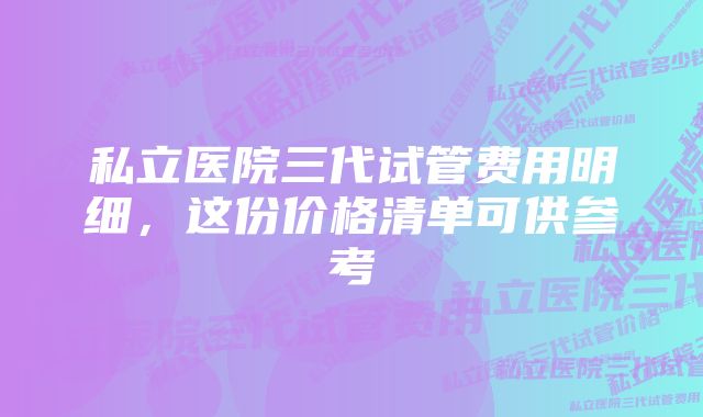 私立医院三代试管费用明细，这份价格清单可供参考