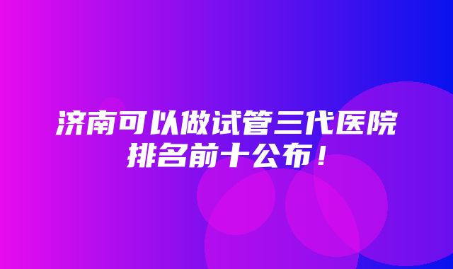 济南可以做试管三代医院排名前十公布！