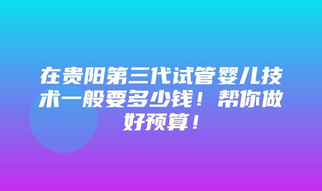 在贵阳第三代试管婴儿技术一般要多少钱！帮你做好预算！