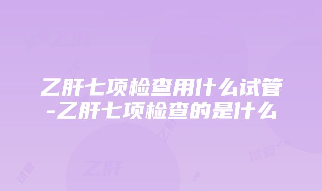 乙肝七项检查用什么试管-乙肝七项检查的是什么