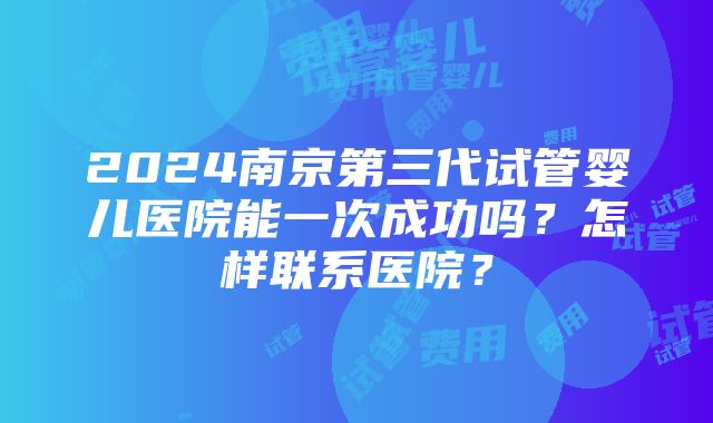 2024南京第三代试管婴儿医院能一次成功吗？怎样联系医院？