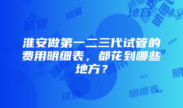 淮安做第一二三代试管的费用明细表，都花到哪些地方？