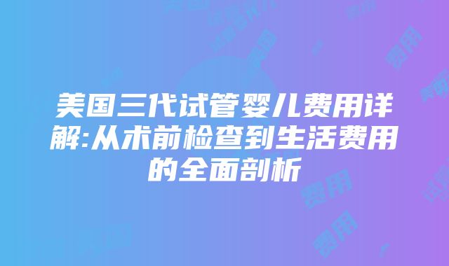 美国三代试管婴儿费用详解:从术前检查到生活费用的全面剖析