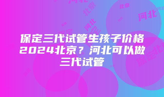 保定三代试管生孩子价格2024北京？河北可以做三代试管