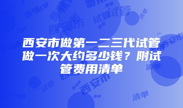 西安市做第一二三代试管做一次大约多少钱？附试管费用清单