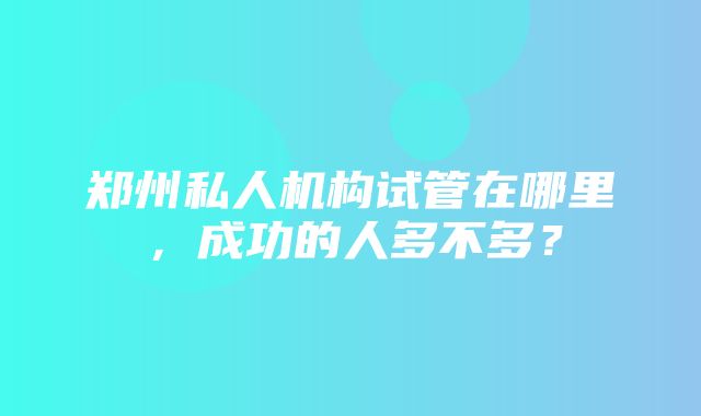 郑州私人机构试管在哪里，成功的人多不多？