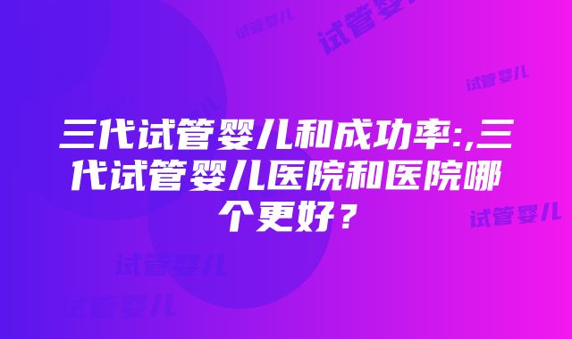 三代试管婴儿和成功率:,三代试管婴儿医院和医院哪个更好？