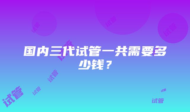 国内三代试管一共需要多少钱？