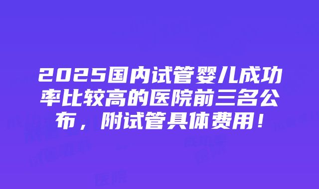 2025国内试管婴儿成功率比较高的医院前三名公布，附试管具体费用！