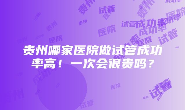 贵州哪家医院做试管成功率高！一次会很贵吗？