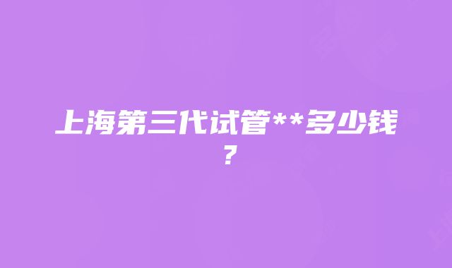 上海第三代试管**多少钱？