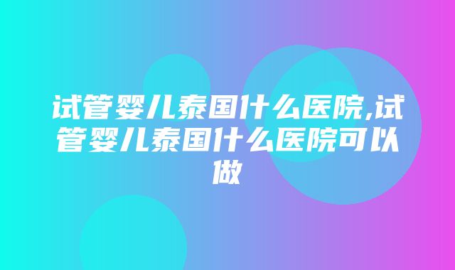 试管婴儿泰国什么医院,试管婴儿泰国什么医院可以做