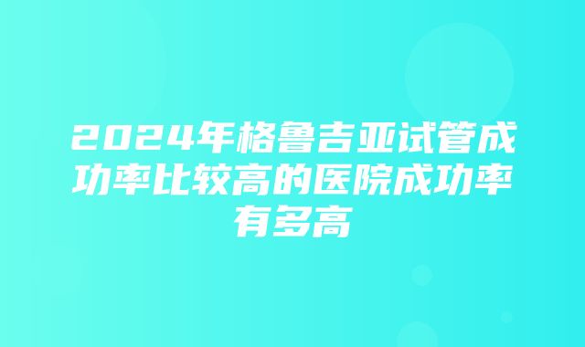 2024年格鲁吉亚试管成功率比较高的医院成功率有多高