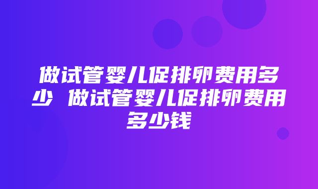 做试管婴儿促排卵费用多少 做试管婴儿促排卵费用多少钱