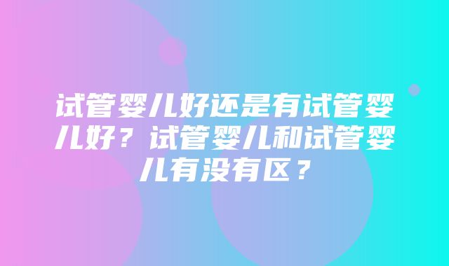 试管婴儿好还是有试管婴儿好？试管婴儿和试管婴儿有没有区？