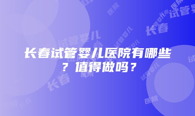 长春试管婴儿医院有哪些？值得做吗？