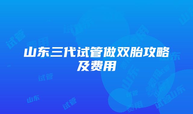 山东三代试管做双胎攻略及费用