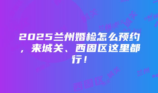 2025兰州婚检怎么预约，来城关、西固区这里都行！